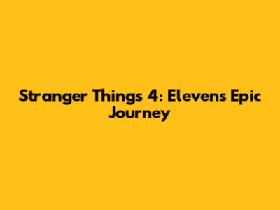 Stranger Things 4: Eleven's Epic Journey
