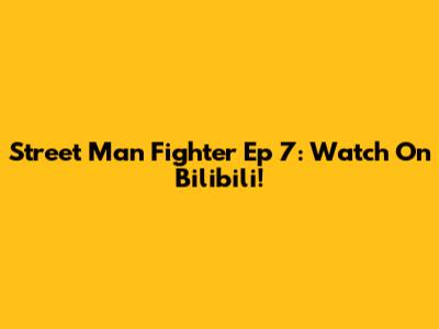 Street Man Fighter Ep 7: Watch On Bilibili!