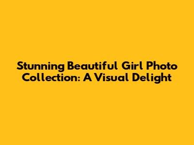 Stunning Beautiful Girl Photo Collection: A Visual Delight