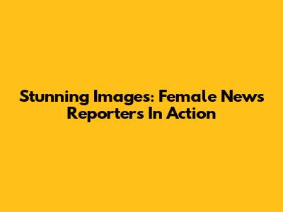 Stunning Images: Female News Reporters In Action
