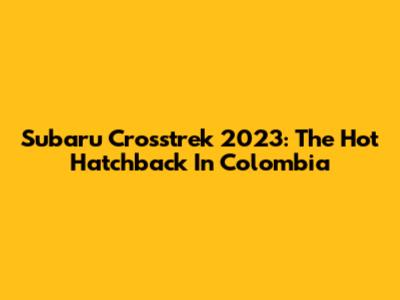 Subaru Crosstrek 2023: The Hot Hatchback In Colombia