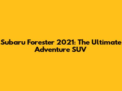 Subaru Forester 2021: The Ultimate Adventure SUV