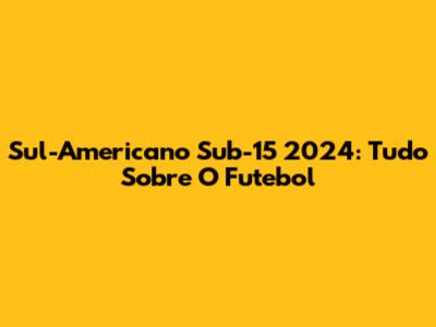 Sul-Americano Sub-15 2024: Tudo Sobre O Futebol