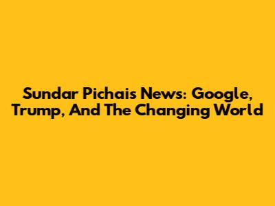 Sundar Pichai's News: Google, Trump, And The Changing World