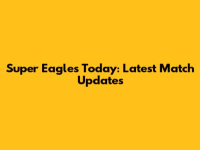Super Eagles Today: Latest Match Updates