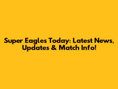 Super Eagles Today: Latest News, Updates & Match Info!