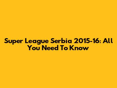 Super League Serbia 2015-16: All You Need To Know