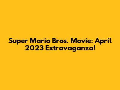 Super Mario Bros. Movie: April 2023 Extravaganza!