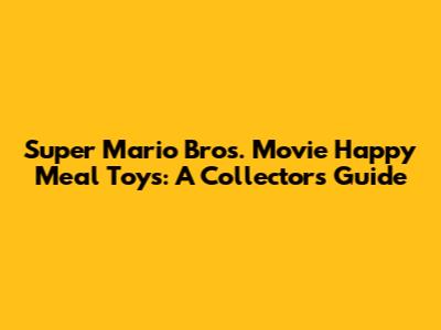 Super Mario Bros. Movie Happy Meal Toys: A Collector's Guide