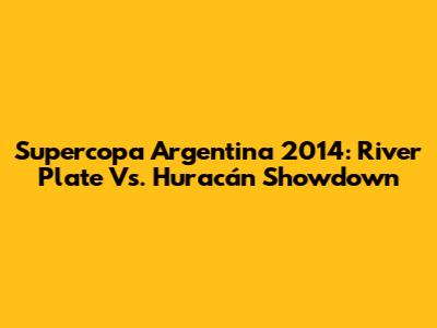 Supercopa Argentina 2014: River Plate Vs. Huracán Showdown