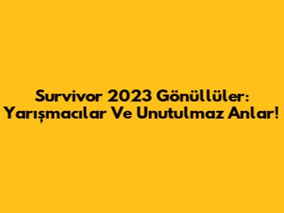 Survivor 2023 Gönüllüler: Yarışmacılar Ve Unutulmaz Anlar!