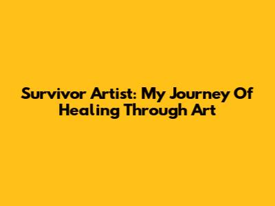 Survivor Artist: My Journey Of Healing Through Art