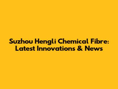 Suzhou Hengli Chemical Fibre: Latest Innovations & News