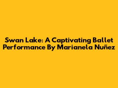 Swan Lake: A Captivating Ballet Performance By Marianela Nuñez