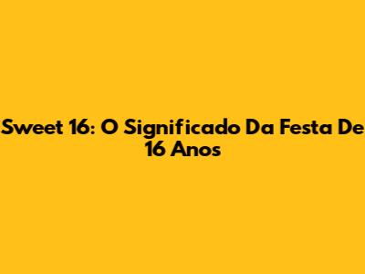 Sweet 16: O Significado Da Festa De 16 Anos