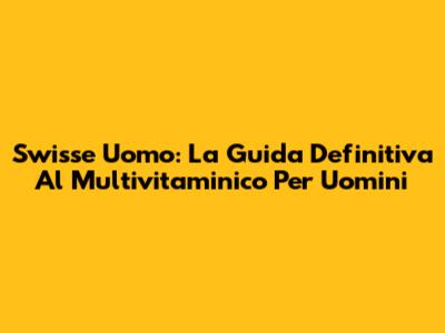 Swisse Uomo: La Guida Definitiva Al Multivitaminico Per Uomini