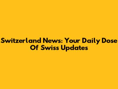 Switzerland News: Your Daily Dose Of Swiss Updates