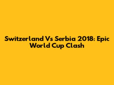 Switzerland Vs Serbia 2018: Epic World Cup Clash