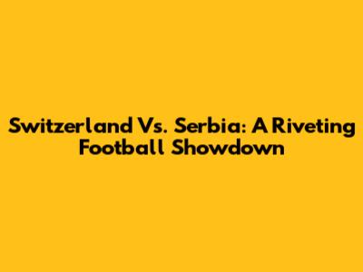 Switzerland Vs. Serbia: A Riveting Football Showdown