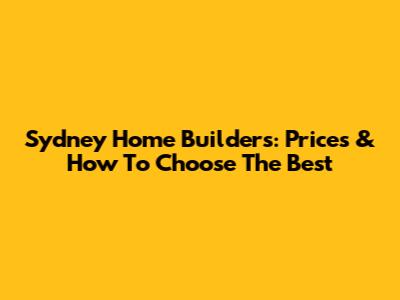 Sydney Home Builders: Prices & How To Choose The Best