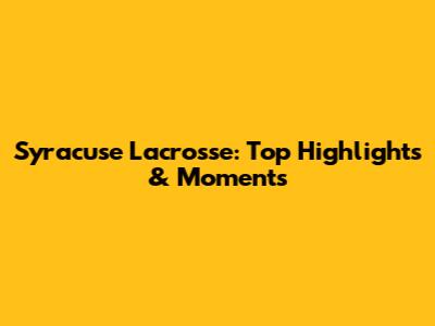 Syracuse Lacrosse: Top Highlights & Moments