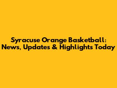 Syracuse Orange Basketball: News, Updates & Highlights Today