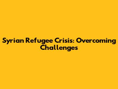 Syrian Refugee Crisis: Overcoming Challenges