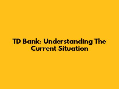 TD Bank: Understanding The Current Situation