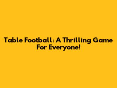 Table Football: A Thrilling Game For Everyone!