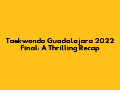 Taekwondo Guadalajara 2022 Final: A Thrilling Recap