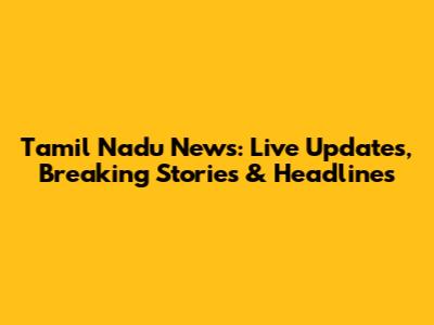 Tamil Nadu News: Live Updates, Breaking Stories & Headlines