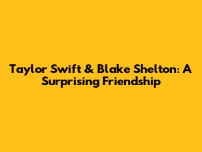 Taylor Swift & Blake Shelton: A Surprising Friendship