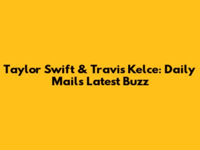 Taylor Swift & Travis Kelce: Daily Mail's Latest Buzz
