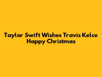 Taylor Swift Wishes Travis Kelce Happy Christmas