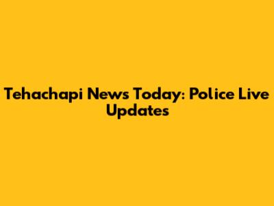 Tehachapi News Today: Police Live Updates