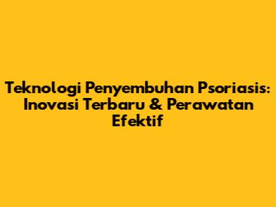 Teknologi Penyembuhan Psoriasis: Inovasi Terbaru & Perawatan Efektif