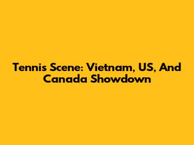 Tennis Scene: Vietnam, US, And Canada Showdown