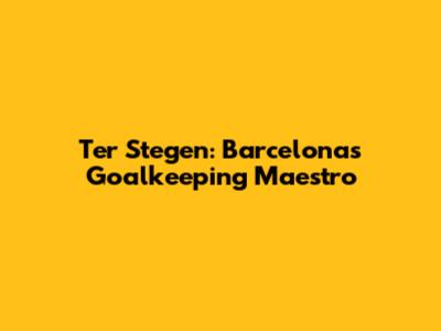 Ter Stegen: Barcelona's Goalkeeping Maestro