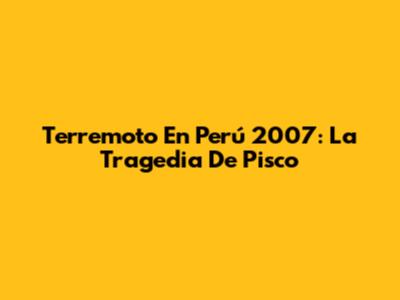 Terremoto En Perú 2007: La Tragedia De Pisco