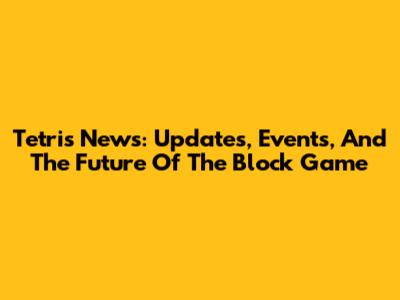 Tetris News: Updates, Events, And The Future Of The Block Game