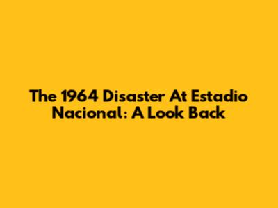 The 1964 Disaster At Estadio Nacional: A Look Back