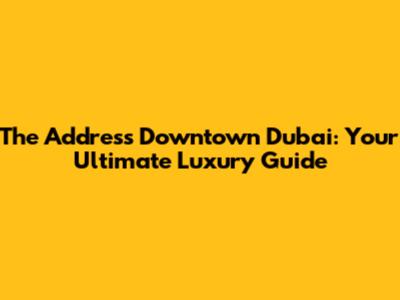 The Address Downtown Dubai: Your Ultimate Luxury Guide
