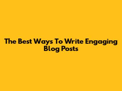 The Best Ways To Write Engaging Blog Posts