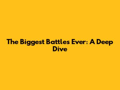 The Biggest Battles Ever: A Deep Dive