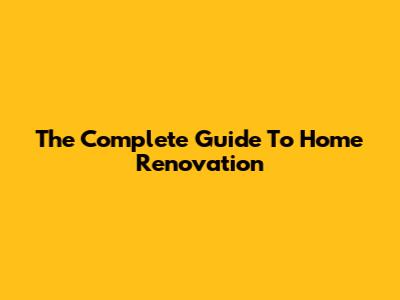 The Complete Guide To Home Renovation