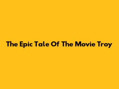 The Epic Tale Of The Movie Troy
