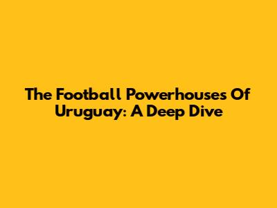 The Football Powerhouses Of Uruguay: A Deep Dive