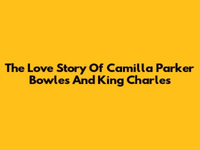 The Love Story Of Camilla Parker Bowles And King Charles