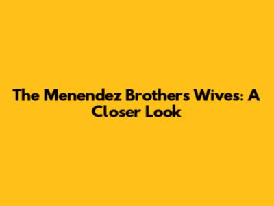 The Menendez Brothers' Wives: A Closer Look