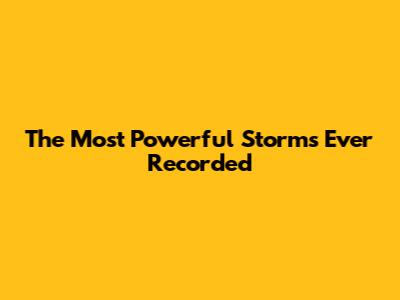 The Most Powerful Storms Ever Recorded